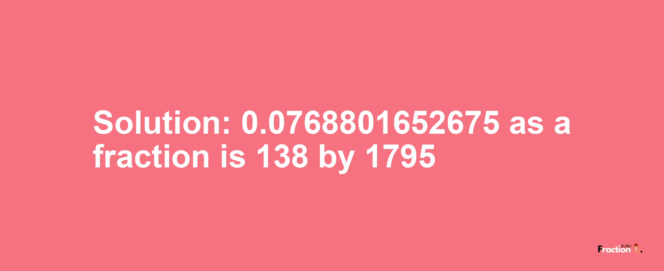 Solution:0.0768801652675 as a fraction is 138/1795